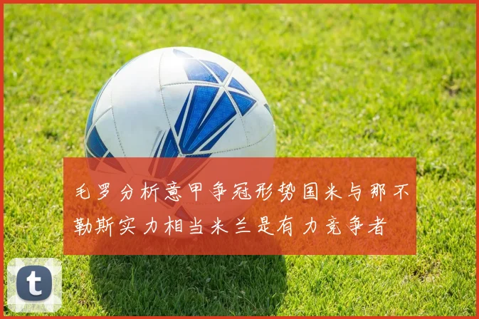 毛罗分析意甲争冠形势国米与那不勒斯实力相当米兰是有力竞争者