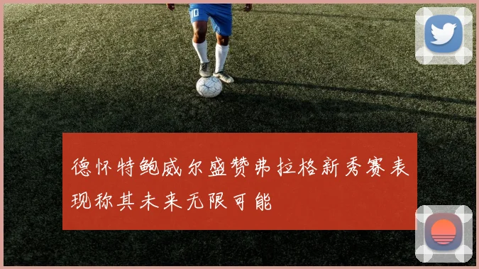 德怀特鲍威尔盛赞弗拉格新秀赛表现称其未来无限可能