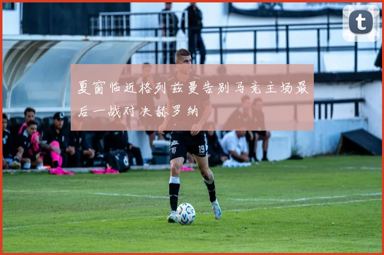 夏窗临近格列兹曼告别马竞主场最后一战对决赫罗纳