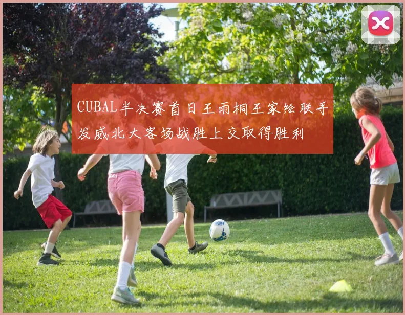 CUBAL半决赛首日王雨桐王家绘联手发威北大客场战胜上交取得胜利