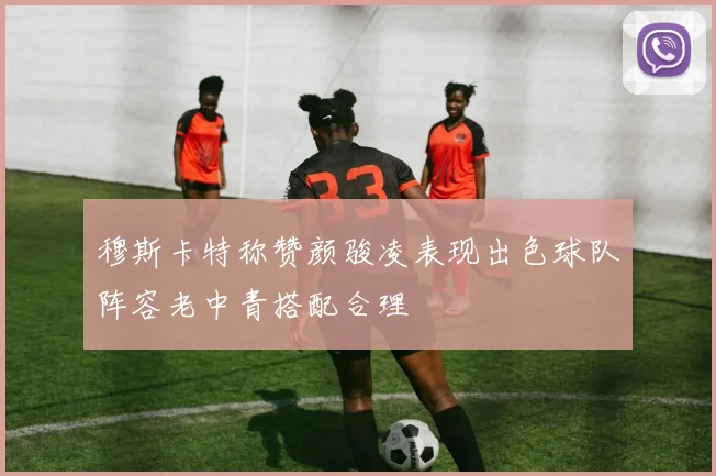 穆斯卡特称赞颜骏凌表现出色球队阵容老中青搭配合理