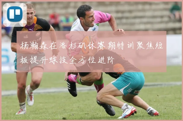 杨瀚森在洛杉矶休赛期特训聚焦短板提升球技全方位进阶