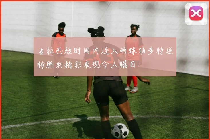 吉拉西短时间内连入两球助多特逆转胜利精彩表现令人瞩目