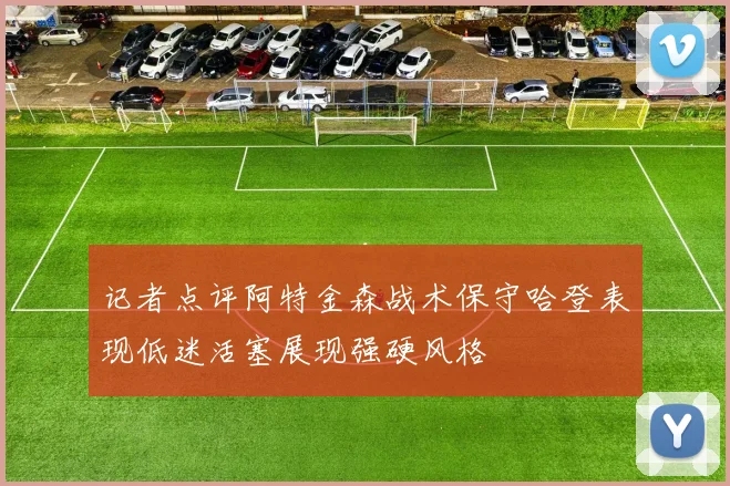 记者点评阿特金森战术保守哈登表现低迷活塞展现强硬风格