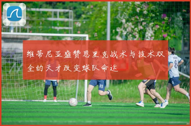 维蒂尼亚盛赞恩里克战术与技术双全的天才改变球队命运
