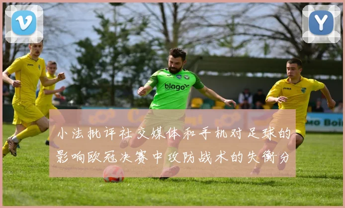 小法批评社交媒体和手机对足球的影响欧冠决赛中攻防战术的失衡分析