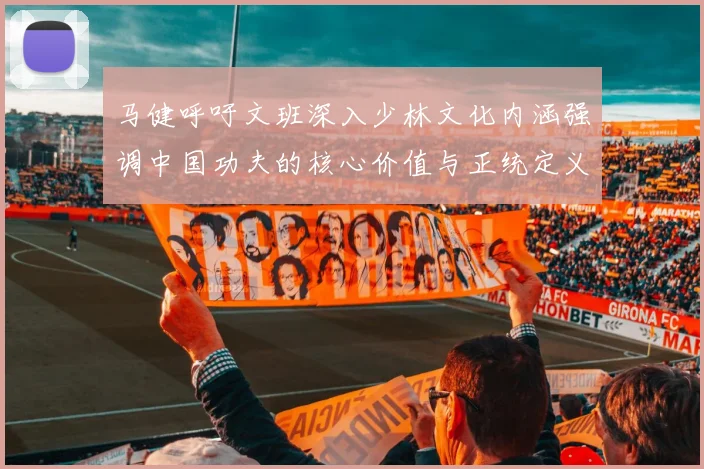 马健呼吁文班深入少林文化内涵强调中国功夫的核心价值与正统定义