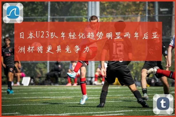 日本U23队年轻化趋势明显两年后亚洲杯将更具竞争力