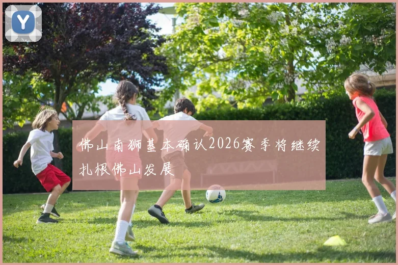 佛山南狮基本确认2026赛季将继续扎根佛山发展