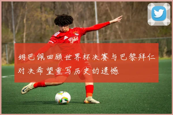 姆巴佩回顾世界杯决赛与巴黎拜仁对决希望重写历史的遗憾