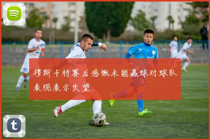 穆斯卡特赛后感慨未能赢球对球队表现表示失望