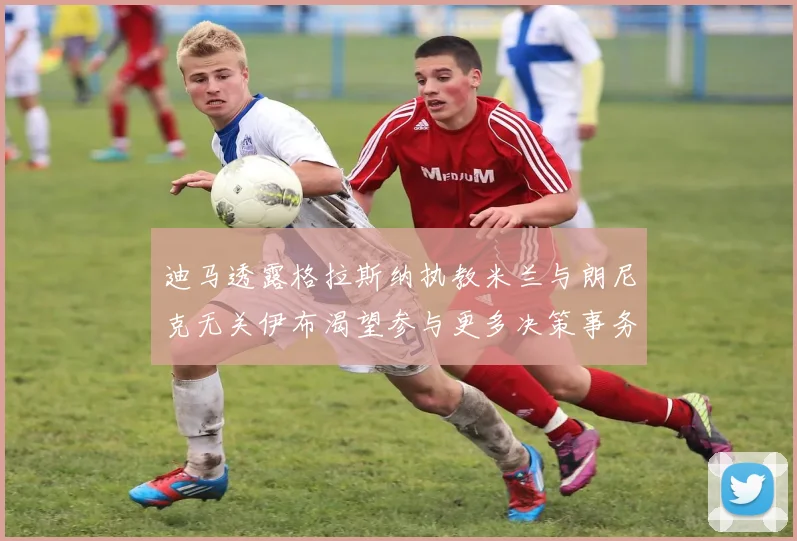 迪马透露格拉斯纳执教米兰与朗尼克无关伊布渴望参与更多决策事务