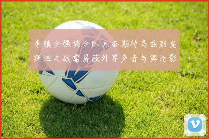 李镇全强调全队亢奋期待乌兹别克斯坦之战需屏蔽外界声音与舆论影响