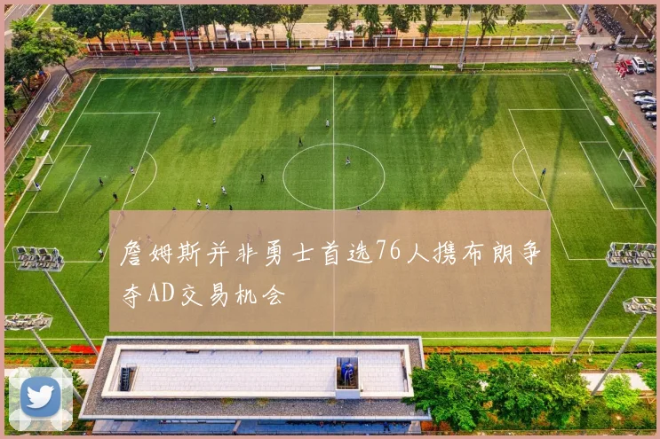 詹姆斯并非勇士首选76人携布朗争夺AD交易机会