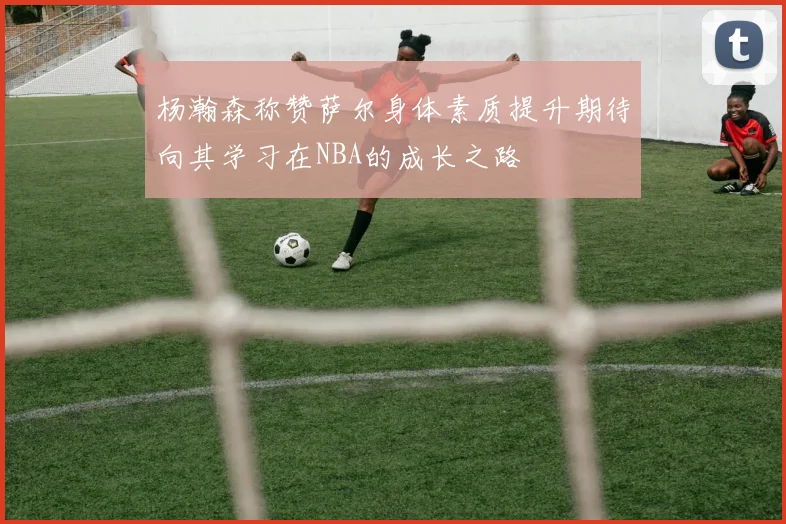 杨瀚森称赞萨尔身体素质提升期待向其学习在NBA的成长之路