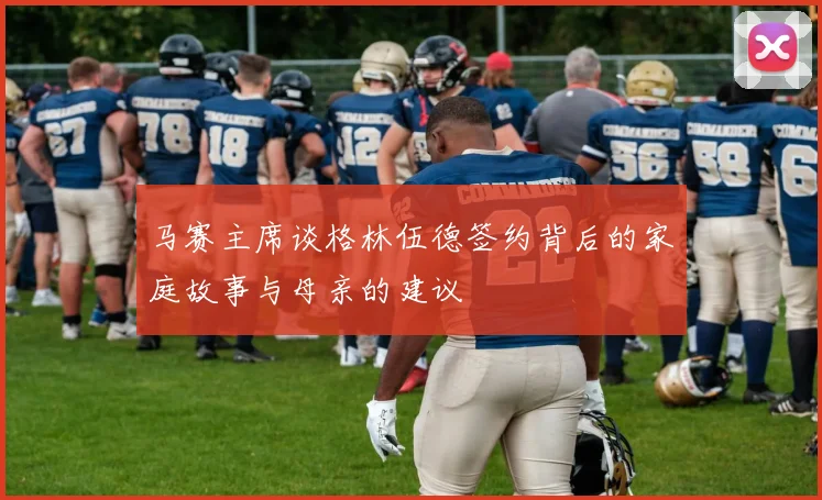 马赛主席谈格林伍德签约背后的家庭故事与母亲的建议