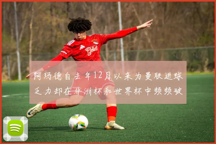 阿玛德自去年12月以来为曼联进球乏力却在非洲杯和世界杯中频频破门