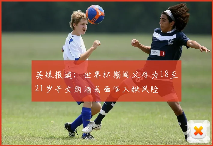 英媒报道：世界杯期间父母为18至21岁子女购酒或面临入狱风险