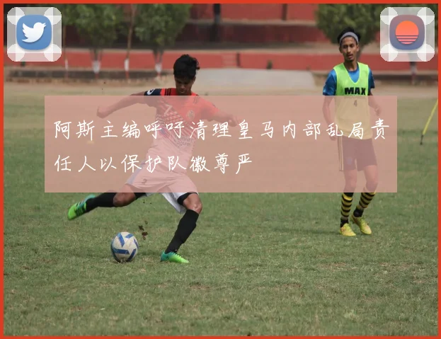 阿斯主编呼吁清理皇马内部乱局责任人以保护队徽尊严