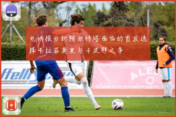 电讯报分析阿尔特塔面临的首发选择卡拉菲奥里与卡皮耶之争