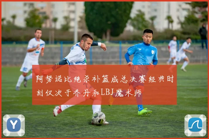 阿努诺比绝杀补篮成总决赛经典时刻仅次于乔丹和LBJ魔术师